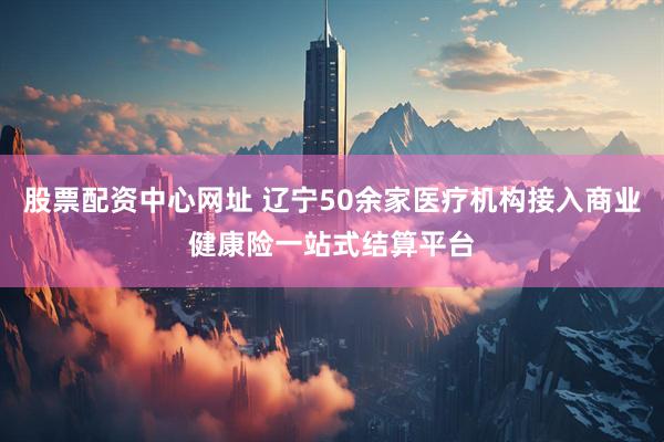 股票配资中心网址 辽宁50余家医疗机构接入商业健康险一站式结算平台